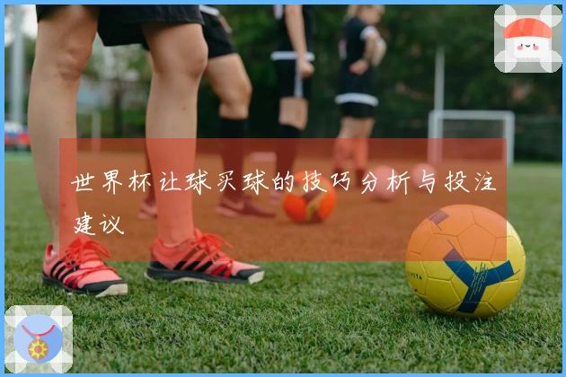 世界杯让球买球的技巧分析与投注建议